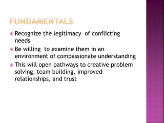  Recognize the legitimacy of conflicting
needs
 Be willing to examine them in an
environment of compassionate understanding
 This will open pathways to creative problem
solving, team building, improved
relationships, and trust
 