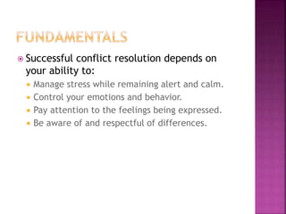  Successful conflict resolution depends on
your ability to:
 Manage stress while remaining alert and calm.
 Control your emotions and behavior.
 Pay attention to the feelings being expressed.
 Be aware of and respectful of differences.
 