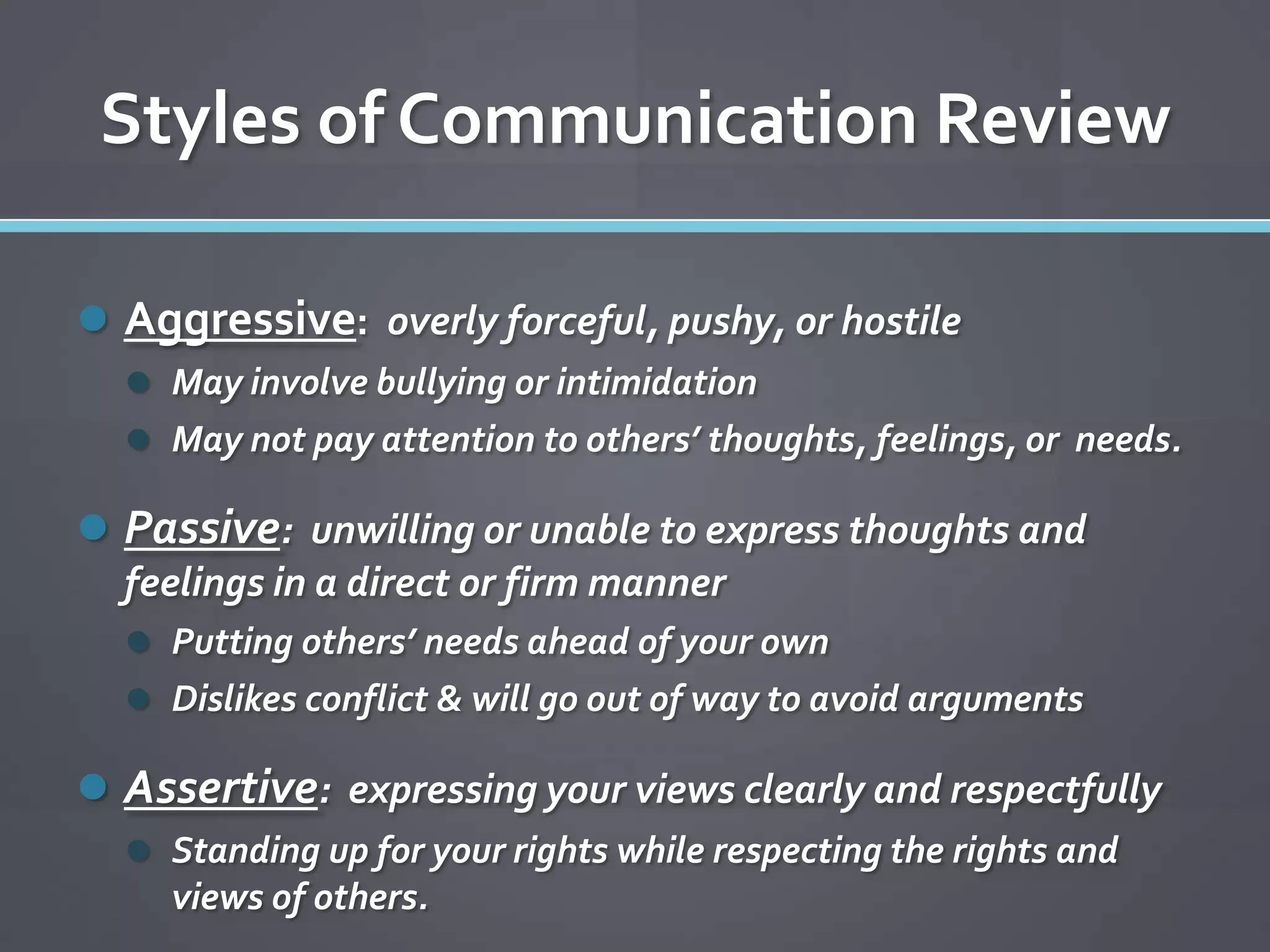 Styles of Communication Review

 Aggressive: overly forceful, pushy, or hostile
   May involve bullying or intimidation
   May not pay attention to others’ thoughts, feelings, or needs.

 Passive: unwilling or unable to express thoughts and
  feelings in a direct or firm manner
   Putting others’ needs ahead of your own
   Dislikes conflict & will go out of way to avoid arguments

 Assertive: expressing your views clearly and respectfully
   Standing up for your rights while respecting the rights and
     views of others.
 