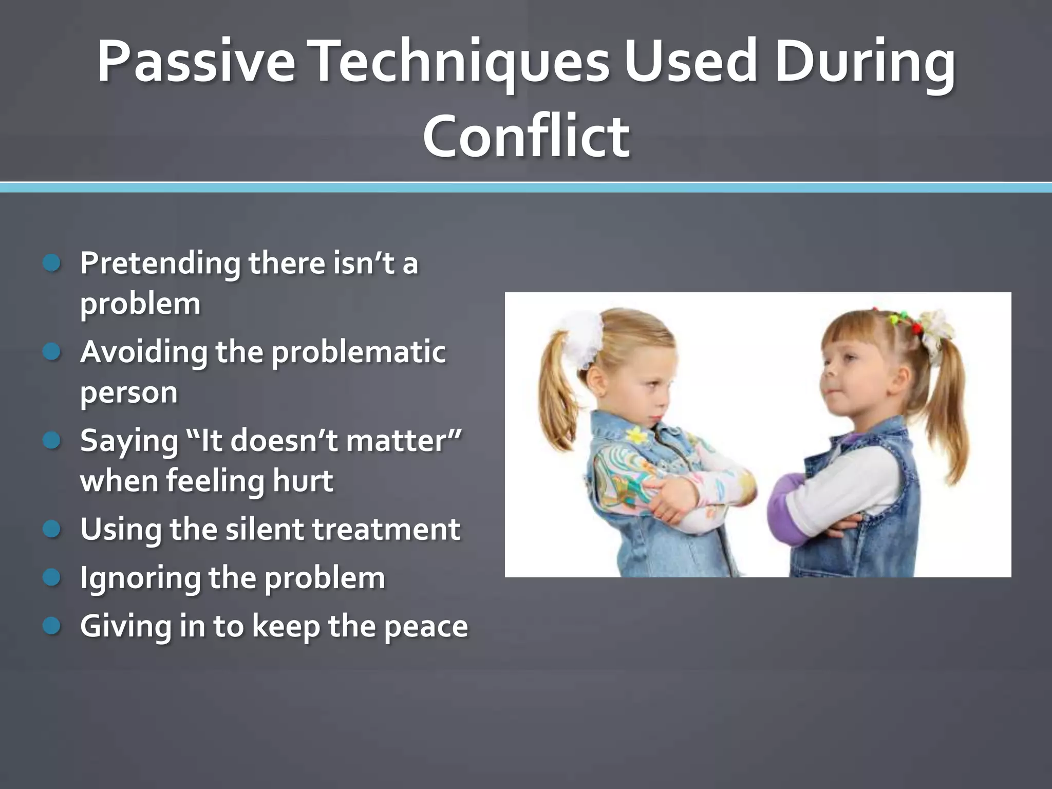 Passive Techniques Used During
                 Conflict
 Pretending there isn’t a
    problem
   Avoiding the problematic
    person
   Saying “It doesn’t matter”
    when feeling hurt
   Using the silent treatment
   Ignoring the problem
   Giving in to keep the peace
 