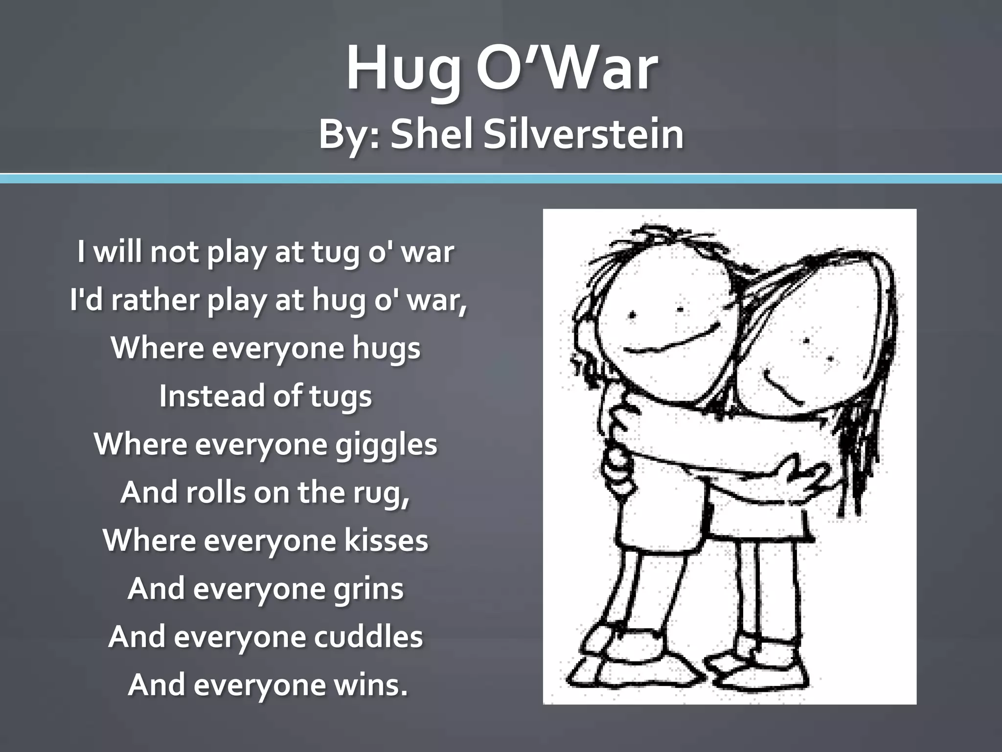 Hug O’War
                  By: Shel Silverstein

 I will not play at tug o' war
I'd rather play at hug o' war,
    Where everyone hugs
        Instead of tugs
   Where everyone giggles
     And rolls on the rug,
   Where everyone kisses
     And everyone grins
    And everyone cuddles
     And everyone wins.
 