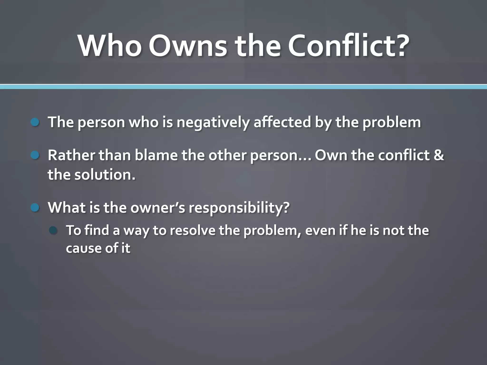 Who Owns the Conflict?

 The person who is negatively affected by the problem

 Rather than blame the other person… Own the conflict &
  the solution.

 What is the owner’s responsibility?
   To find a way to resolve the problem, even if he is not the
     cause of it
 