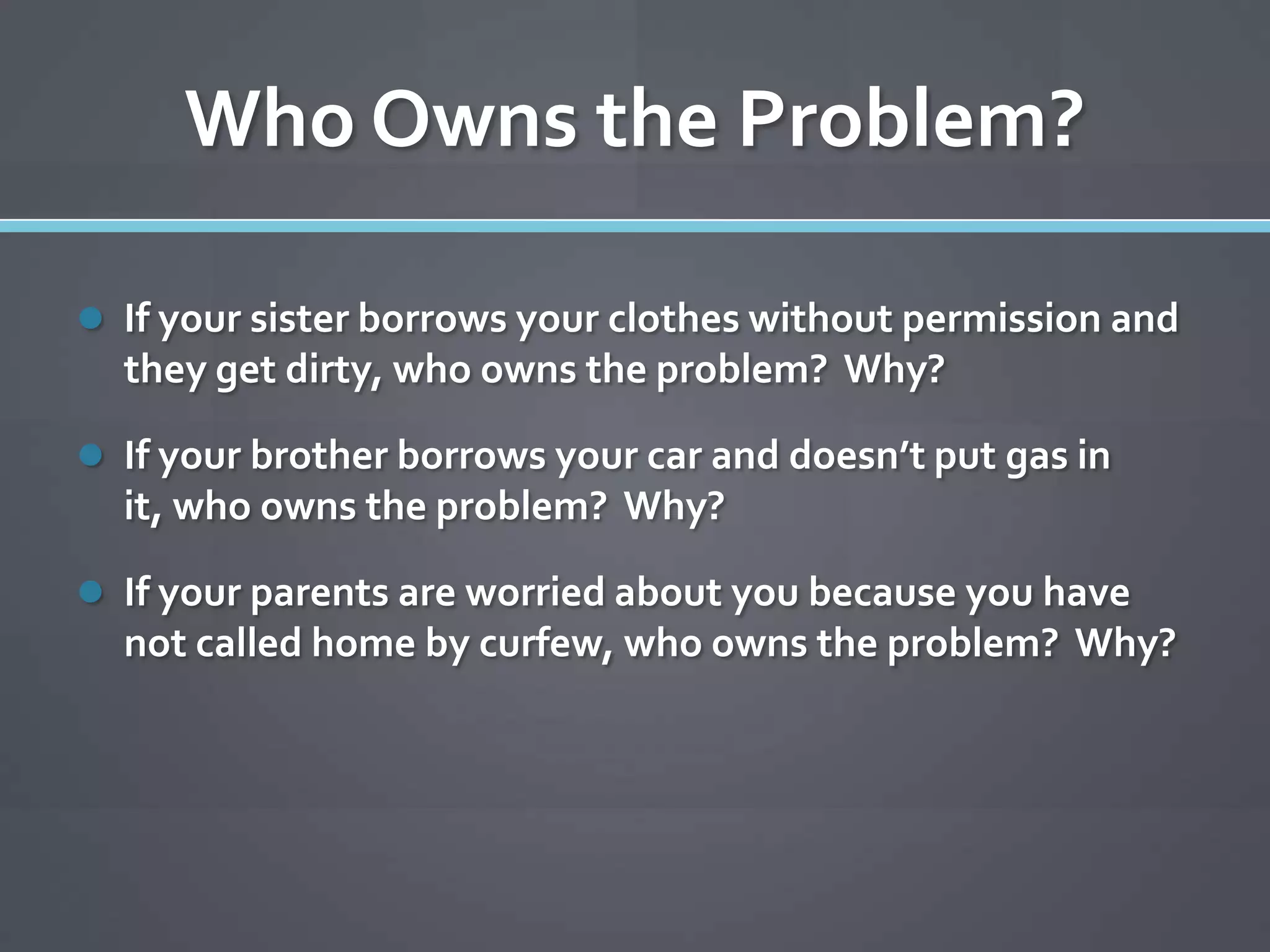Who Owns the Problem?

 If your sister borrows your clothes without permission and
  they get dirty, who owns the problem? Why?

 If your brother borrows your car and doesn’t put gas in
  it, who owns the problem? Why?

 If your parents are worried about you because you have
  not called home by curfew, who owns the problem? Why?
 