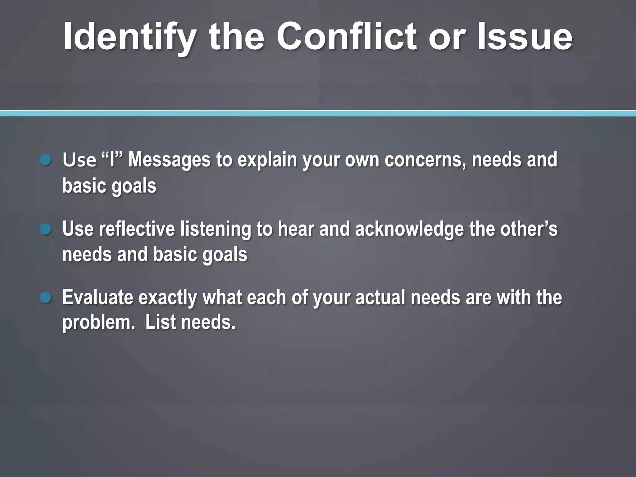 Identify the Conflict or Issue


 Use “I” Messages to explain your own concerns, needs and
  basic goals

 Use reflective listening to hear and acknowledge the other’s
  needs and basic goals

 Evaluate exactly what each of your actual needs are with the
  problem. List needs.
 