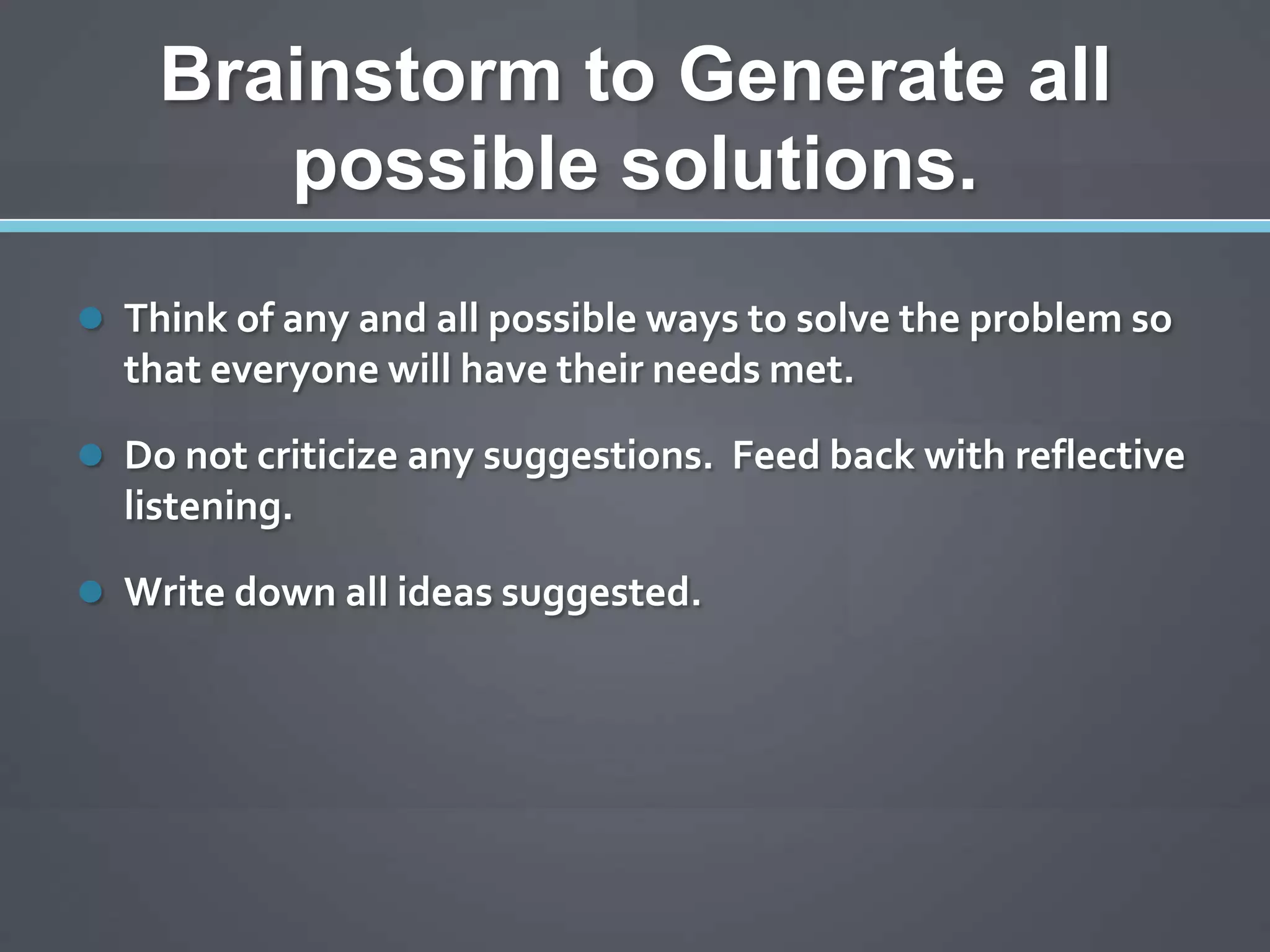 Brainstorm to Generate all
       possible solutions.
 Think of any and all possible ways to solve the problem so
  that everyone will have their needs met.

 Do not criticize any suggestions. Feed back with reflective
  listening.

 Write down all ideas suggested.
 