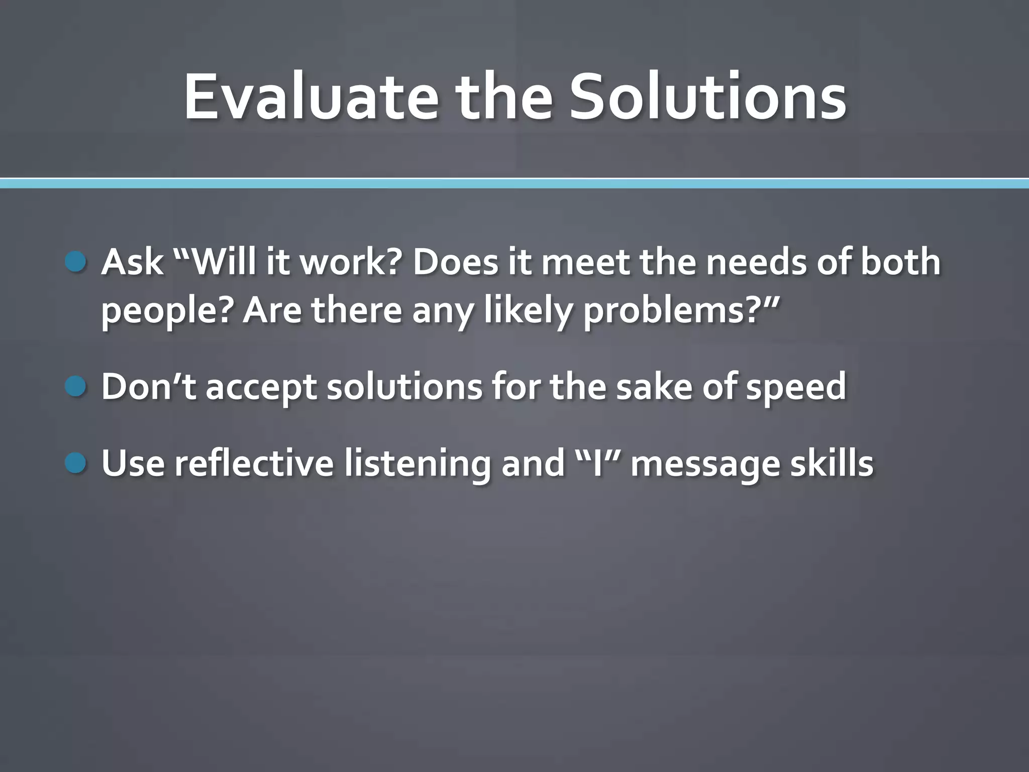 Evaluate the Solutions

 Ask “Will it work? Does it meet the needs of both
  people? Are there any likely problems?”
 Don’t accept solutions for the sake of speed

 Use reflective listening and “I” message skills
 