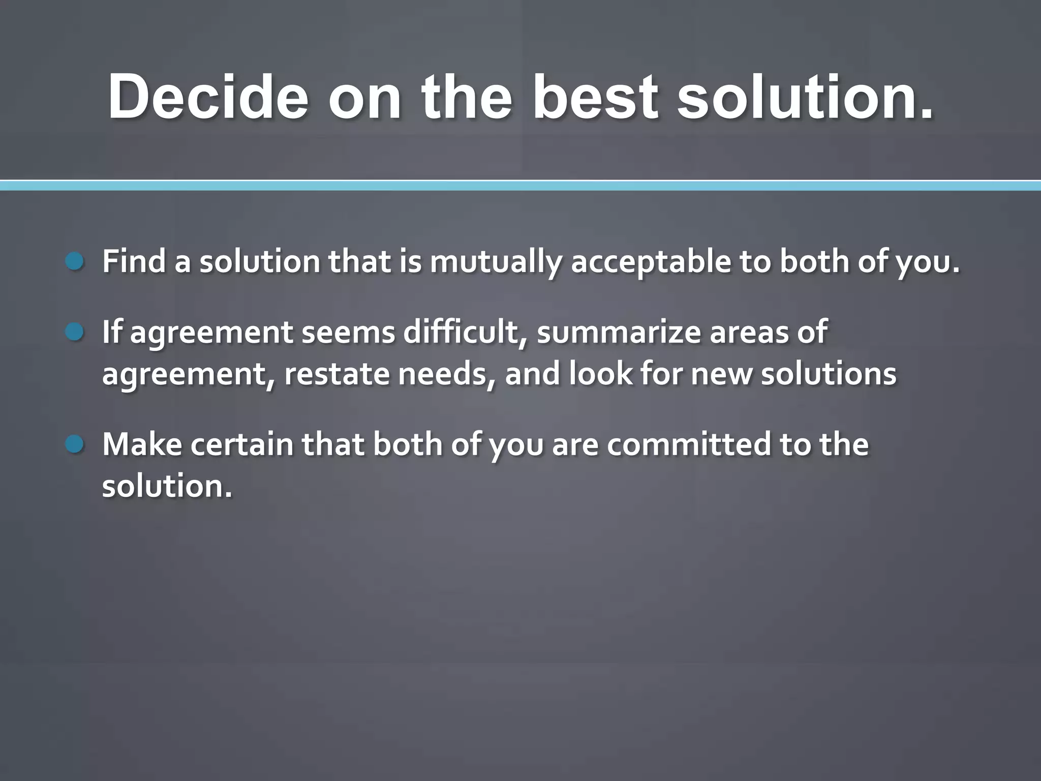 Decide on the best solution.

 Find a solution that is mutually acceptable to both of you.

 If agreement seems difficult, summarize areas of
  agreement, restate needs, and look for new solutions

 Make certain that both of you are committed to the
  solution.
 
