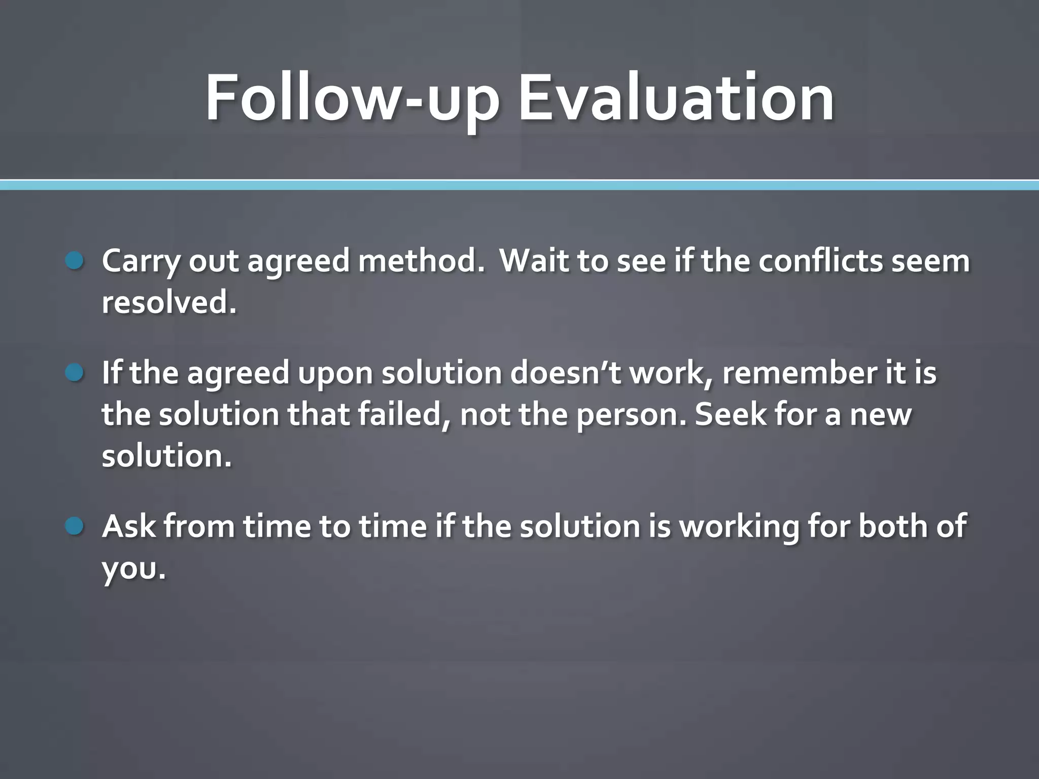 Follow-up Evaluation

 Carry out agreed method. Wait to see if the conflicts seem
  resolved.

 If the agreed upon solution doesn’t work, remember it is
  the solution that failed, not the person. Seek for a new
  solution.

 Ask from time to time if the solution is working for both of
  you.
 