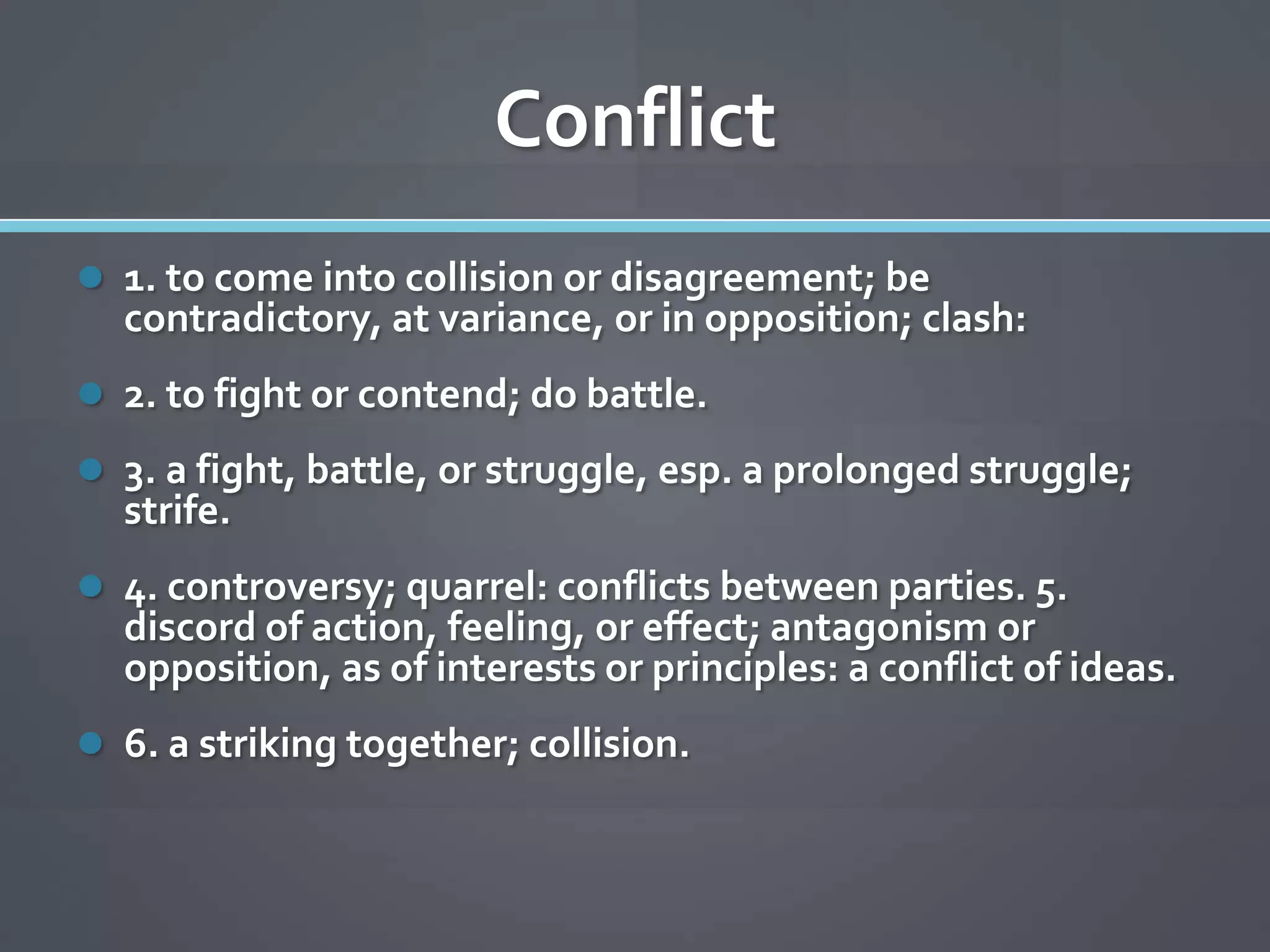 Conflict
 1. to come into collision or disagreement; be
  contradictory, at variance, or in opposition; clash:
 2. to fight or contend; do battle.
 3. a fight, battle, or struggle, esp. a prolonged struggle;
  strife.
 4. controversy; quarrel: conflicts between parties. 5.
  discord of action, feeling, or effect; antagonism or
  opposition, as of interests or principles: a conflict of ideas.
 6. a striking together; collision.
 