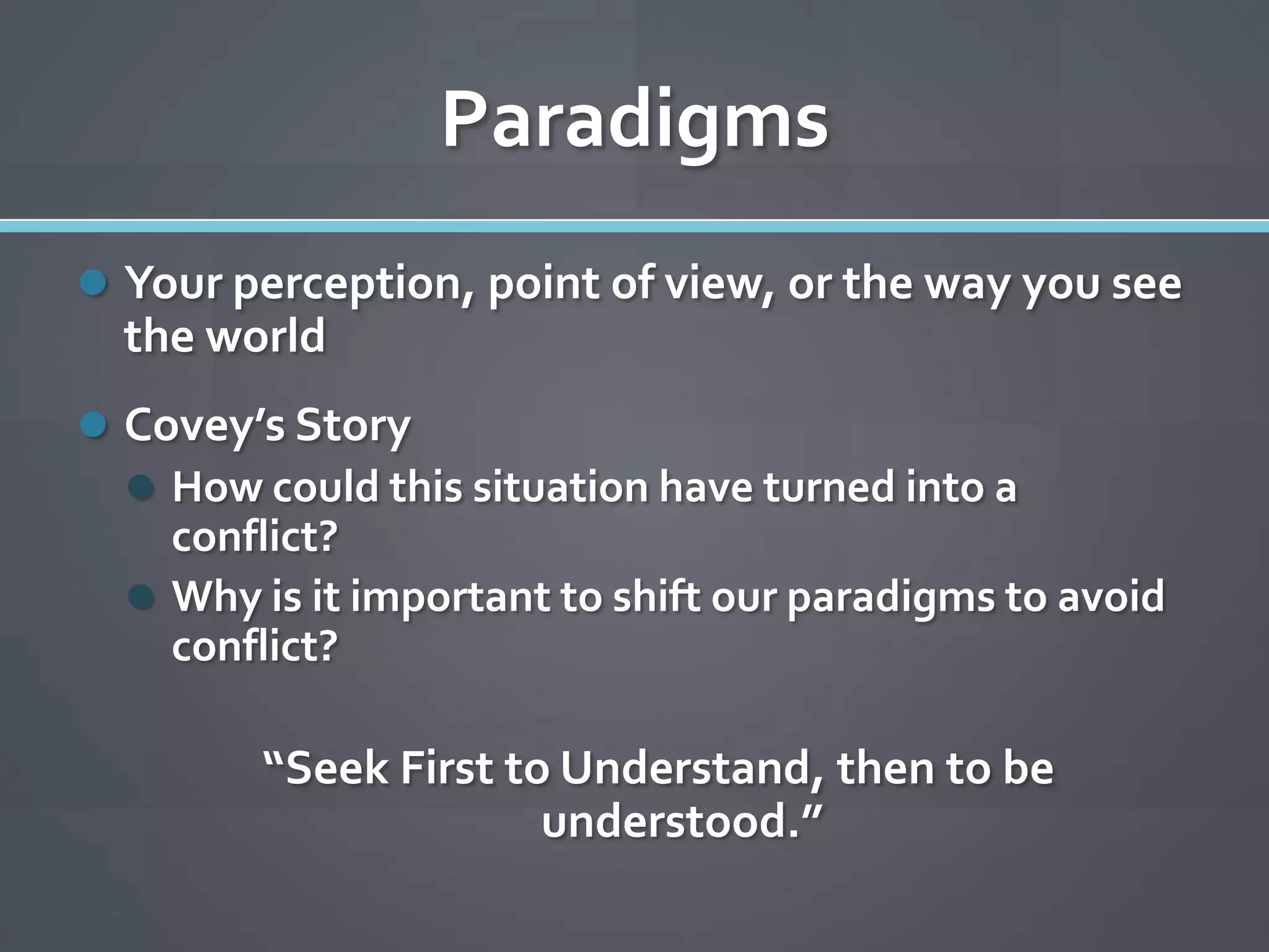 Paradigms
 Your perception, point of view, or the way you see
  the world
 Covey’s Story
   How could this situation have turned into a
    conflict?
   Why is it important to shift our paradigms to avoid
    conflict?

         “Seek First to Understand, then to be
                       understood.”
 