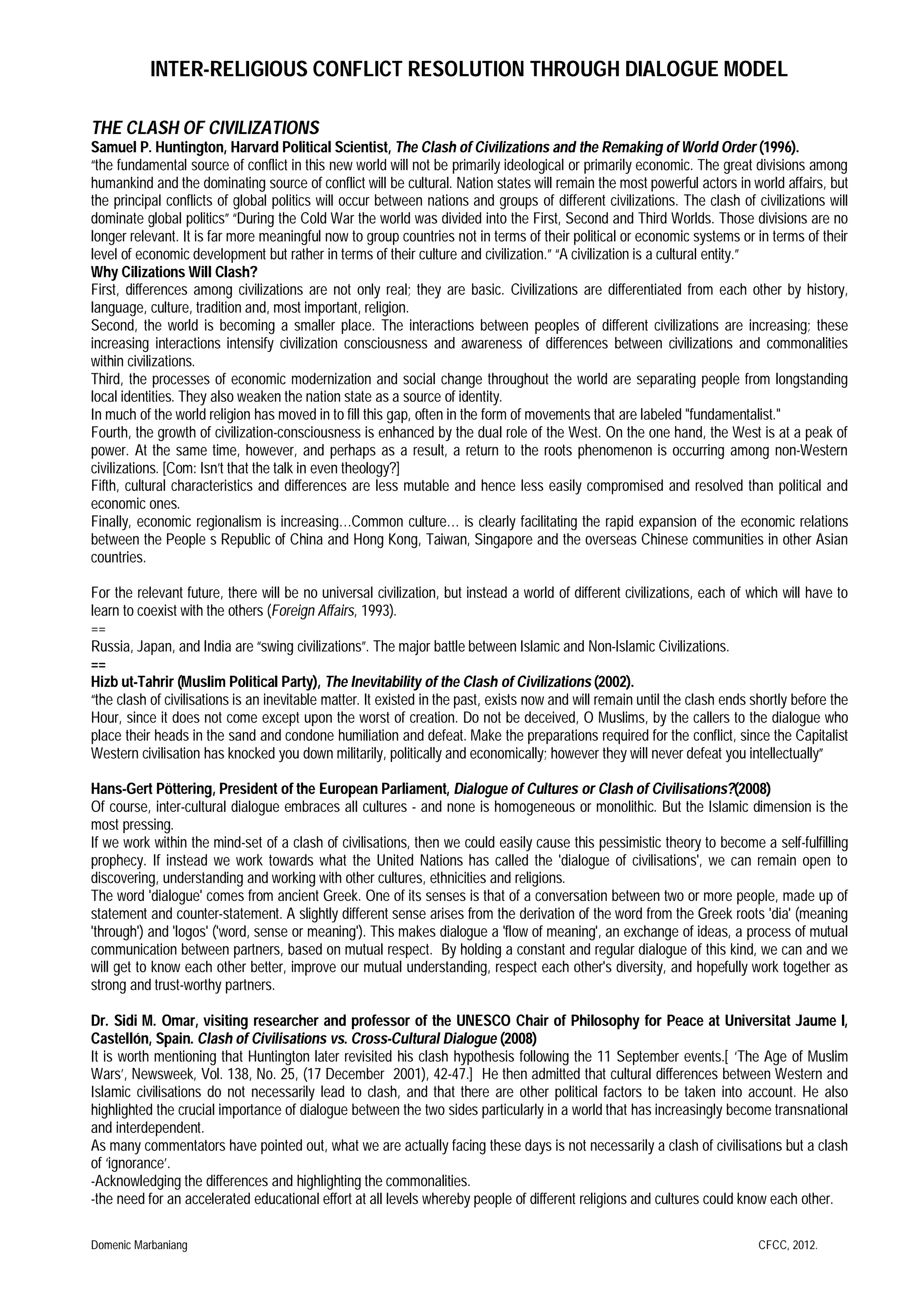 INTER-RELIGIOUS CONFLICT RESOLUTION THROUGH DIALOGUE MODEL
THE CLASH OF CIVILIZATIONS
Samuel P. Huntington, Harvard Political Scientist, The Clash of Civilizations and the Remaking of World Order (1996).
“the fundamental source of conflict in this new world will not be primarily ideological or primarily economic. The great divisions among
humankind and the dominating source of conflict will be cultural. Nation states will remain the most powerful actors in world affairs, but
the principal conflicts of global politics will occur between nations and groups of different civilizations. The clash of civilizations will
dominate global politics” “During the Cold War the world was divided into the First, Second and Third Worlds. Those divisions are no
longer relevant. It is far more meaningful now to group countries not in terms of their political or economic systems or in terms of their
level of economic development but rather in terms of their culture and civilization.” “A civilization is a cultural entity.”
Why Cilizations Will Clash?
First, differences among civilizations are not only real; they are basic. Civilizations are differentiated from each other by history,
language, culture, tradition and, most important, religion.
Second, the world is becoming a smaller place. The interactions between peoples of different civilizations are increasing; these
increasing interactions intensify civilization consciousness and awareness of differences between civilizations and commonalities
within civilizations.
Third, the processes of economic modernization and social change throughout the world are separating people from longstanding
local identities. They also weaken the nation state as a source of identity.
In much of the world religion has moved in to fill this gap, often in the form of movements that are labeled "fundamentalist."
Fourth, the growth of civilization-consciousness is enhanced by the dual role of the West. On the one hand, the West is at a peak of
power. At the same time, however, and perhaps as a result, a return to the roots phenomenon is occurring among non-Western
civilizations. [Com: Isn’t that the talk in even theology?]
Fifth, cultural characteristics and differences are less mutable and hence less easily compromised and resolved than political and
economic ones.
Finally, economic regionalism is increasing…Common culture… is clearly facilitating the rapid expansion of the economic relations
between the People s Republic of China and Hong Kong, Taiwan, Singapore and the overseas Chinese communities in other Asian
countries.
For the relevant future, there will be no universal civilization, but instead a world of different civilizations, each of which will have to
learn to coexist with the others (Foreign Affairs, 1993).
==
Russia, Japan, and India are “swing civilizations”. The major battle between Islamic and Non-Islamic Civilizations.
==
Hizb ut-Tahrir (Muslim Political Party), The Inevitability of the Clash of Civilizations (2002).
“the clash of civilisations is an inevitable matter. It existed in the past, exists now and will remain until the clash ends shortly before the
Hour, since it does not come except upon the worst of creation. Do not be deceived, O Muslims, by the callers to the dialogue who
place their heads in the sand and condone humiliation and defeat. Make the preparations required for the conflict, since the Capitalist
Western civilisation has knocked you down militarily, politically and economically; however they will never defeat you intellectually”
Hans-Gert Pöttering, President of the European Parliament, Dialogue of Cultures or Clash of Civilisations?(2008)
Of course, inter-cultural dialogue embraces all cultures - and none is homogeneous or monolithic. But the Islamic dimension is the
most pressing.
If we work within the mind-set of a clash of civilisations, then we could easily cause this pessimistic theory to become a self-fulfilling
prophecy. If instead we work towards what the United Nations has called the 'dialogue of civilisations', we can remain open to
discovering, understanding and working with other cultures, ethnicities and religions.
The word 'dialogue' comes from ancient Greek. One of its senses is that of a conversation between two or more people, made up of
statement and counter-statement. A slightly different sense arises from the derivation of the word from the Greek roots 'dia' (meaning
'through') and 'logos' ('word, sense or meaning'). This makes dialogue a 'flow of meaning', an exchange of ideas, a process of mutual
communication between partners, based on mutual respect. By holding a constant and regular dialogue of this kind, we can and we
will get to know each other better, improve our mutual understanding, respect each other's diversity, and hopefully work together as
strong and trust-worthy partners.
Dr. Sidi M. Omar, visiting researcher and professor of the UNESCO Chair of Philosophy for Peace at Universitat Jaume I,
Castellón, Spain. Clash of Civilisations vs. Cross-Cultural Dialogue (2008)
It is worth mentioning that Huntington later revisited his clash hypothesis following the 11 September events.[ ‘The Age of Muslim
Wars’, Newsweek, Vol. 138, No. 25, (17 December 2001), 42-47.] He then admitted that cultural differences between Western and
Islamic civilisations do not necessarily lead to clash, and that there are other political factors to be taken into account. He also
highlighted the crucial importance of dialogue between the two sides particularly in a world that has increasingly become transnational
and interdependent.
As many commentators have pointed out, what we are actually facing these days is not necessarily a clash of civilisations but a clash
of ‘ignorance’.
-Acknowledging the differences and highlighting the commonalities.
-the need for an accelerated educational effort at all levels whereby people of different religions and cultures could know each other.
Domenic Marbaniang

CFCC, 2012.

 