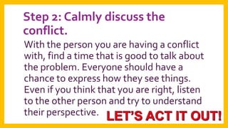 Step 2: Calmly discuss the
conflict.
With the person you are having a conflict
with, find a time that is good to talk about
the problem. Everyone should have a
chance to express how they see things.
Even if you think that you are right, listen
to the other person and try to understand
their perspective.

 
