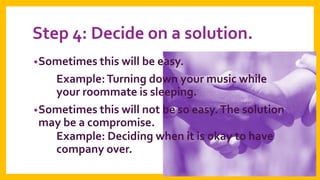 Step 4: Decide on a solution.
• Sometimes this will be easy.

Example: Turning down your music while
your roommate is sleeping.
• Sometimes this will not be so easy. The solution
may be a compromise.
Example: Deciding when it is okay to have
company over.

 