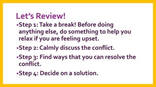 Let’s Review!
•Step 1: Take a break! Before doing

anything else, do something to help you
relax if you are feeling upset.
•Step 2: Calmly discuss the conflict.
•Step 3: Find ways that you can resolve the
conflict.
•Step 4: Decide on a solution.

 