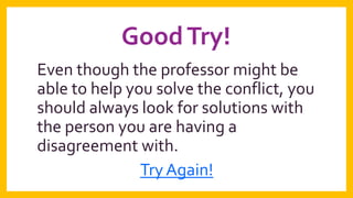 Good Try!
Even though the professor might be
able to help you solve the conflict, you
should always look for solutions with
the person you are having a
disagreement with.
Try Again!

 