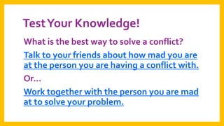 Test Your Knowledge!
What is the best way to solve a conflict?
Talk to your friends about how mad you are
at the person you are having a conflict with.
Or…
Work together with the person you are mad
at to solve your problem.

 