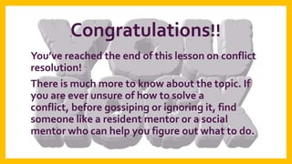 Congratulations!!
You’ve reached the end of this lesson on conflict
resolution!
There is much more to know about the topic. If
you are ever unsure of how to solve a
conflict, before gossiping or ignoring it, find
someone like a resident mentor or a social
mentor who can help you figure out what to do.

 