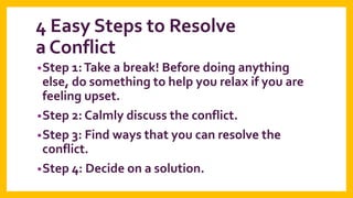 4 Easy Steps to Resolve
a Conflict
• Step 1: Take a break! Before doing anything

else, do something to help you relax if you are
feeling upset.
• Step 2: Calmly discuss the conflict.
• Step 3: Find ways that you can resolve the
conflict.
• Step 4: Decide on a solution.

 