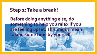 Step 1: Take a break!
Before doing anything else, do
something to help you relax if you
are feeling upset. This might mean
taking some time by yourself.

 