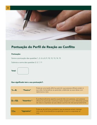 3

Pontuação do Perfil de Reação ao Conflito
Pontuação:
Some a pontuação das questões 1, 2, 4, 6, 8, 9, 10, 12, 13, 14, 15
Subtraia a soma das questões 3, 5, 7, 11

Total:

Que significado tem a sua pontuação?:

1—4:

5—10:

11+

“Passivo”

“Assertivo ”

“Agressivo”

Pode ser uma tarefa difícil ao permitir que pessoas difíceis andem à
sua volta. Irá beneficiar ao aprender a defender as suas ideias com
diplomacia e tato.

É profissionalmente assertivo quando lida com pessoas, com pessoas
difíceis em particular. Continue a estar receptivo a ouvir diferentes pontos
de vista e a expressar as suas ideias e pontos de vista apropriadamente.

Pode ser de tal forma combativo que as pessoas evitam interagir
com você. Irá se beneficiar se aprender a ouvir e a expressar as
suas

 