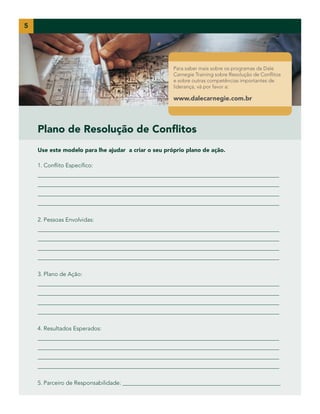 5

Para saber mais sobre os programas da Dale
Carnegie Training sobre Resolução de Conflitos
e sobre outras competências importantes de
liderança, vá por favor a:

www.dalecarnegie.com.br

Plano de Resolução de Conflitos
Use este modelo para lhe ajudar a criar o seu próprio plano de ação.
1. Conflito Específico:
____________________________________________________________________________________
____________________________________________________________________________________
____________________________________________________________________________________
____________________________________________________________________________________
2. Pessoas Envolvidas:
____________________________________________________________________________________
____________________________________________________________________________________
____________________________________________________________________________________
____________________________________________________________________________________
3. Plano de Ação:
____________________________________________________________________________________
____________________________________________________________________________________
____________________________________________________________________________________
____________________________________________________________________________________
4. Resultados Esperados:
____________________________________________________________________________________
____________________________________________________________________________________
____________________________________________________________________________________
____________________________________________________________________________________
5. Parceiro de Responsabilidade: _______________________________________________________

 