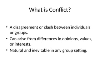 What is Conflict?
• A disagreement or clash between individuals
or groups.
• Can arise from differences in opinions, values,
or interests.
• Natural and inevitable in any group setting.
 