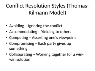 Conflict Resolution Styles (Thomas-
Kilmann Model)
• Avoiding – Ignoring the conflict
• Accommodating – Yielding to others
• Competing – Asserting one's viewpoint
• Compromising – Each party gives up
something
• Collaborating – Working together for a win-
win solution
 