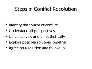 Steps in Conflict Resolution
• Identify the source of conflict
• Understand all perspectives
• Listen actively and empathetically
• Explore possible solutions together
• Agree on a solution and follow up
 
