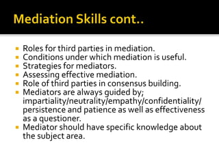  Roles for third parties in mediation.
 Conditions under which mediation is useful.
 Strategies for mediators.
 Assessing effective mediation.
 Role of third parties in consensus building.
 Mediators are always guided by;
impartiality/neutrality/empathy/confidentiality/
persistence and patience as well as effectiveness
as a questioner.
 Mediator should have specific knowledge about
the subject area.
 