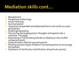  Restatement
 Paraphrase (reframing)
 Active listening
 Summarization
 Expansion (expanded and elaborated form and verify accurate
perception)
 Ordering/requesting
 Structuring (arranging party’s thoughts and speech into a
coherent message)
 Separating or fractionating (divide an idea/issue into smaller
component part)
 Generalization (identify general points)
 Probing question (open-ended or focused question to encourage
the parties)
 Questions of clarification (clarification of particular points)
 