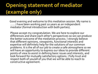 Good evening and welcome to this mediation session. My name is
…….I have been working past 10 years as an independent
mediator (formal introduction with both parties).
Please accept my congratulation.We are here to explore our
differences and share each other's perspectives so we can produce
the better outcome of the mediation process. I strongly believe
that different opinions, viewpoints, functional interests and
expertise will definitely help for the solutions of our common
problems. It is the all of our job to create a safe atmosphere so we
will have an opportunity to express our ideas to provide different
points of view to assist in defining basic issues and interests, and
look forward for mutually satisfactory options. I fully trust and
respect both of you/all of you that we will be able to reach to
constructive agreement.
 