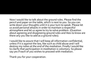 Now I would like to talk about the ground rules. Please find the
pencil and paper on the table, which is next to you. So you can
write down your thoughts until it is your turn to speak. Please let
us avoid personal attacks in order to maintain a respectful
atmosphere and let us agree to try to solve problem. (Question
about agreeing and disagreeing ground rules and likes to know are
there any you like to add as a ground rules).
I would like to assure that I will keep all information confidential,
unless if it is against the law, like such as child abuse and I will
destroy my notes at the end of the mediation. Finally I would like
to clarify that participation in meditation is voluntary. So please
say yes if each of you wishes to proceed with mediation.
Thank you for your cooperation.
 