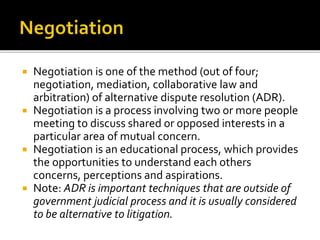  Negotiation is one of the method (out of four;
negotiation, mediation, collaborative law and
arbitration) of alternative dispute resolution (ADR).
 Negotiation is a process involving two or more people
meeting to discuss shared or opposed interests in a
particular area of mutual concern.
 Negotiation is an educational process, which provides
the opportunities to understand each others
concerns, perceptions and aspirations.
 Note: ADR is important techniques that are outside of
government judicial process and it is usually considered
to be alternative to litigation.
 