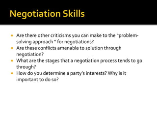  Are there other criticisms you can make to the “problem-
solving approach “ for negotiations?
 Are these conflicts amenable to solution through
negotiation?
 What are the stages that a negotiation process tends to go
through?
 How do you determine a party’s interests? Why is it
important to do so?
 