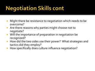  Might there be resistance to negotiation which needs to be
overcome?
 Are there reasons why parties might choose not to
negotiate?
 Will the importance of preparation in negotiation be
recognized?
 How did the two sides use their power? What strategies and
tactics did they employ?
 How specifically does culture influence negotiation?
 