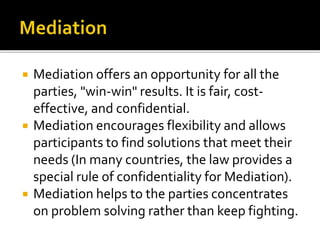  Mediation offers an opportunity for all the
parties, "win-win" results. It is fair, cost-
effective, and confidential.
 Mediation encourages flexibility and allows
participants to find solutions that meet their
needs (In many countries, the law provides a
special rule of confidentiality for Mediation).
 Mediation helps to the parties concentrates
on problem solving rather than keep fighting.
 
