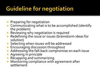  Preparing for negotiation
 Communicating what is to be accomplished (identify
the problem)
 Reviewing why negotiation is required
 Redefining the issue or issues (brainstorm ideas for
solution)
 Selecting when issues will be addressed
 Encouraging discussion throughout
 Addressing the fall-back compromise on each issue
 Agreeing in principle
 Recapping and summarizing
 Monitoring compliance with agreement after
settlement
 