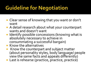  Clear sense of knowing that you want or don’t
want
 A detail research about what your counterpart
wants and doesn’t want
 Identify possible concessions (knowing what is
absolutely necessary to achieve in
consummating a successful bargain)
 Know the alternatives
 Know the counterpart and subject matter
(about personality styles, body language/ people
view the same facts and appeals differently)
 Last is rehearse (practice, practice, practice)
 