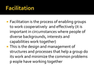  Facilitation is the process of enabling groups
to work cooperatively and effectively (it is
important in circumstances where people of
diverse backgrounds, interests and
capabilities work together)
 This is the design and management of
structures and processes that help a group do
its work and minimize the common problems
p eople have working together
 