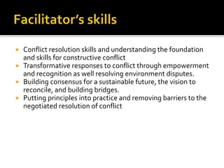  Conflict resolution skills and understanding the foundation
and skills for constructive conflict
 Transformative responses to conflict through empowerment
and recognition as well resolving environment disputes.
 Building consensus for a sustainable future, the vision to
reconcile, and building bridges.
 Putting principles into practice and removing barriers to the
negotiated resolution of conflict
 