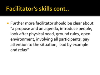  Further more facilitator should be clear about
“a propose and an agenda, introduce people,
look after physical need, ground rules, open
environment, involving all participants, pay
attention to the situation, lead by example
and relax”
 