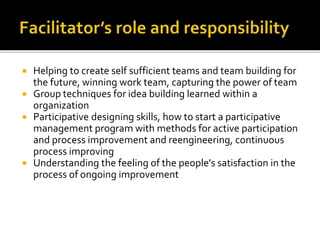  Helping to create self sufficient teams and team building for
the future, winning work team, capturing the power of team
 Group techniques for idea building learned within a
organization
 Participative designing skills, how to start a participative
management program with methods for active participation
and process improvement and reengineering, continuous
process improving
 Understanding the feeling of the people's satisfaction in the
process of ongoing improvement
 