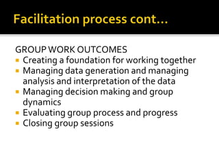 GROUPWORK OUTCOMES
 Creating a foundation for working together
 Managing data generation and managing
analysis and interpretation of the data
 Managing decision making and group
dynamics
 Evaluating group process and progress
 Closing group sessions
 