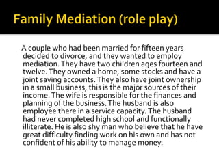 A couple who had been married for fifteen years
decided to divorce, and they wanted to employ
mediation.They have two children ages fourteen and
twelve.They owned a home, some stocks and have a
joint saving accounts.They also have joint ownership
in a small business, this is the major sources of their
income.The wife is responsible for the finances and
planning of the business.The husband is also
employee there in a service capacity.The husband
had never completed high school and functionally
illiterate. He is also shy man who believe that he have
great difficulty finding work on his own and has not
confident of his ability to manage money.
 