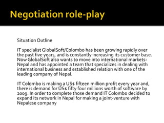 Situation Outline
IT specialist GlobalSoft/Colombo has been growing rapidly over
the past five years, and is constantly increasing its customer base.
Now GlobalSoft also wants to move into international markets-
Nepal and has appointed a team that specializes in dealing with
international business and established relation with one of the
leading company of Nepal.
IT Colombo is making a US$ fifteen million profit every year and,
there is demand for US$ fifty four millions worth of software by
2009. In order to complete those demand IT Colombo decided to
expand its network in Nepal for making a joint-venture with
Nepalese company
 