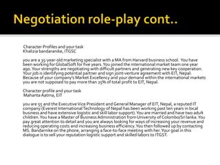 Character Profiles and your task
Khalizia bandaranike, ITGSC
you are a 35-year-old marketing specialist with a MA from Harvard business school. You have
been working forGlobalSoft for five years.You joined the international market team one year
ago.Your strengths are negotiating with difficult partners and generating new key cooperation.
Your job is identifying potential partner and sign joint-venture agreement with EIT, Nepal.
Because of your company’s Market Excellency and your demand within the international markets
you are not supposed to pay more than 25% of total profit to EIT, Nepal.
Character profile and your task
Mahanta Aatma, EIT
you are 55 and the ExecutiveVice President and General Manager of EIT, Nepal, a reputed IT
company (Everest InternationalTechnology of Nepal has been working past ten years in local
business and have extensive logistic and skill labor support).You are married and have two adult
children.You have a Master of Business Administration from University of Colombo/Srilanka.You
pay great attention to detail and you are always looking for ways of increasing your revenue and
reducing operating costs and increasing business efficiency.You then followed up by contacting
MS. Bandarnike on the phone, arranging a face-to-face meeting with her.Your goal in this
dialogue is to sell your reputation logistic support and skilled labors to ITGST.
 