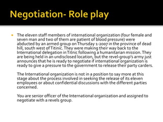  The eleven staff members of international organization (four female and
seven man and two of them are patient of blood pressure) were
abducted by an armed group onThursday 1-2007 in the province of dead
hill, south west ofTitinic.They were making their way back to the
International delegation inTitnic following a humanitarian mission.They
are being held in an undisclosed location, but the revel-group’s army just
announces that he is ready to negotiate if international organization is
ready to give a pressure to the government to release their party carders.
The International organization is not in a position to say more at this
stage about the process involved in seeking the release of its eleven
employees or about confidential discussions with the different parties
concerned.
You are senior officer of the International organization and assigned to
negotiate with a revels group.
 