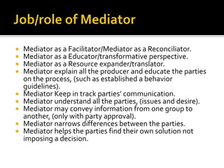  Mediator as a Facilitator/Mediator as a Reconciliator.
 Mediator as a Educator/transformative perspective.
 Mediator as a Resource expander/translator.
 Mediator explain all the producer and educate the parties
on the process, (such as established a behavior
guidelines).
 Mediator Keep in track parties’ communication.
 Mediator understand all the parties, (issues and desire).
 Mediator may convey information from one group to
another, (only with party approval).
 Mediator narrows differences between the parties.
 Mediator helps the parties find their own solution not
imposing a decision.
 