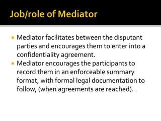  Mediator facilitates between the disputant
parties and encourages them to enter into a
confidentiality agreement.
 Mediator encourages the participants to
record them in an enforceable summary
format, with formal legal documentation to
follow, (when agreements are reached).
 