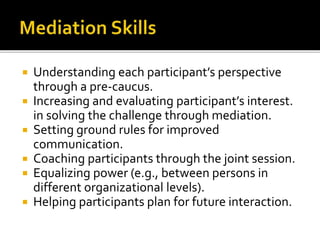  Understanding each participant’s perspective
through a pre-caucus.
 Increasing and evaluating participant’s interest.
in solving the challenge through mediation.
 Setting ground rules for improved
communication.
 Coaching participants through the joint session.
 Equalizing power (e.g., between persons in
different organizational levels).
 Helping participants plan for future interaction.
 